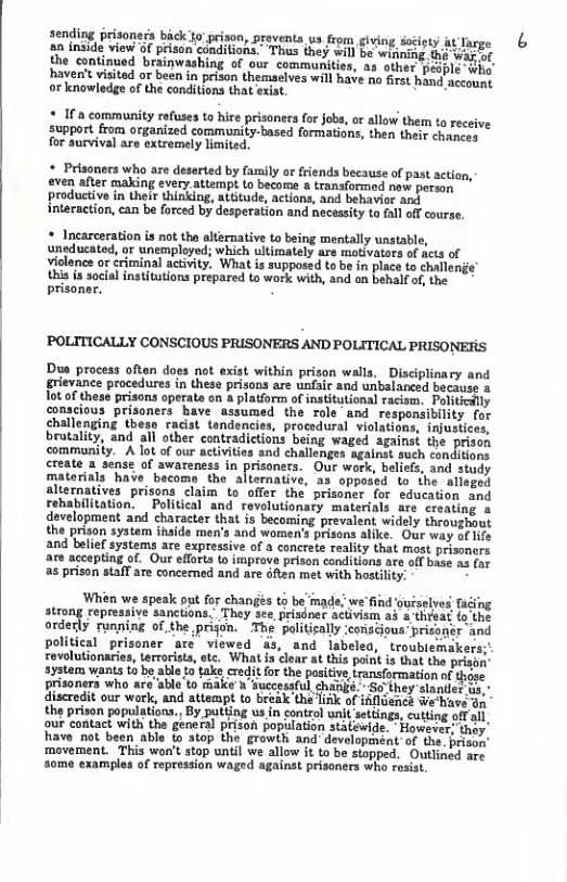 the continued brainwashing of our communities, as other ‘haven’t visited or been in prison themselves will have no firs h. o knowledge of the conditions that exiat.  2 I a community refuses to hire prisoners for Jobs, or allow them to receive support from organized community-based formations, then their chnces for survival are extremely limited.  2 Prisoners who are deserted by family or friends because of past action, even afier making every.attempt to become 4 transformed new porsan productivo in their thinking, attitude, actions, and behavior And interaction, can be forced by desperation and necessity to fall off courss  * Incarceration is not the alternative to being mentally unstable, uneducated, or unemployed; which ultimately are motivators of acts of violence or criminal activity. What is supposed to be in place to challenge” this s socil institutions prepared to work with, and on behalf o, the prisoner.  POLITICALLY CONSCIOUS PRISONERS AND POLITICAL PRISONERS  Dus process often does not exist within prison walls,”Disciplinary and grievance procedures in these prisons are unfair and unbalaneed becauss a ot o thes prisons operate on a platiorm of intitutional racism. Politedlly conscious prisoners have assumed the role and responsibility for challenging theso racist tendencies, procedural violat bratality  community. A lot o our activitie create a sense of awareness in  fons being waged against the prison and challchge seains such condions Our wark, beliefs. and study a3 opposed to the alloged alternatives prisons claim to offer the prisoner for education and rehabilitation. ~ Political and revolutionary materials are ereating a development and character that is becoming prevalent widely throughout the prison system ihside men’s and women’s prisans alike. Our way of Hife and belief systems are expressive of a conerete reality that most prisoners accepting of. Our efforts to irmprove prison conditions are off base s (or  s prison staff are concened and are 6fien met with hostility:  Whin we speak out for chanés t be’inade; we"find ouisslved Tucing atrong repressive sanctions, They see prisdner activism a3 & thrsat. (o the ordecly running of the prijon. The palitically conacious- prisanér and political prisoner are viewed s, and labeled, troublemakers;’ rovolutionarie, teroriss, otc. What is lear at this peit is that the prison syatem wants 5 b able o tak,redit o the posiciv,transformation ot prisoners who are able to make » successful  st oue el and atampt o stk of i the prison populations., By putting us in contal unit setfings, cutting off ol our contact with the general prison population statewide. - However: they’ havo not been able to stop the growth and-development-of the. prisn ‘movement. This wor’t stop until we allow it 1o bo stopped. Outliacd. ave some examples of ropression waged againat prisoners who resiat  